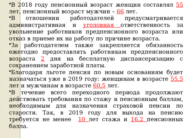 Продолжение рабочего листа для группы №2 В 2018 году пенсионный возраст женщин составлял 55 лет, пенсионный возраст мужчин – 66  лет. В отношении работодателей предусматривается административная и уголовная ответственность за увольнение работников предпенсионного возраста или отказ в приеме их на работу по причине возраста. За работодателем также закрепляется обязанность ежегодно предоставлять работникам предпенсионного возраста 2 дня на бесплатную диспансеризацию с сохранением заработной платы. Благодаря льготе пенсия по новым основаниям будет назначаться уже в 2019 году: женщинам в возрасте 55,5 лет и мужчинам в возрасте 60,5 лет. В течение всего переходного периода продолжают действовать требования по стажу и пенсионным баллам, необходимым для назначения страховой пенсии по старости. Так, в 2019 году для выхода на пенсию требуется не менее 10 лет стажа и 16,2 пенсионных балла. 