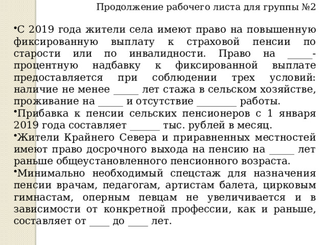 Продолжение рабочего листа для группы №2 С 2019 года жители села имеют право на повышенную фиксированную выплату к страховой пенсии по старости или по инвалидности. Право на _____-процентную надбавку к фиксированной выплате предоставляется при соблюдении трех условий: наличие не менее _____ лет стажа в сельском хозяйстве, проживание на _____ и отсутствие ________ работы. Прибавка к пенсии сельских пенсионеров с 1 января 2019 года составляет ______ тыс. рублей в месяц. Жители Крайнего Севера и приравненных местностей имеют право досрочного выхода на пенсию на _____ лет раньше общеустановленного пенсионного возраста.  Минимально необходимый спецстаж для назначения пенсии врачам, педагогам, артистам балета, цирковым гимнастам, оперным певцам не увеличивается и в зависимости от конкретной профессии, как и раньше, составляет от ____ до ____ лет. 