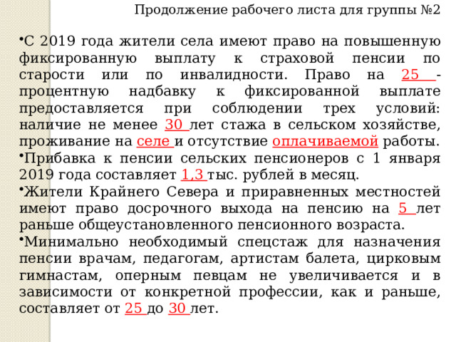 Продолжение рабочего листа для группы №2 С 2019 года жители села имеют право на повышенную фиксированную выплату к страховой пенсии по старости или по инвалидности. Право на 25 -процентную надбавку к фиксированной выплате предоставляется при соблюдении трех условий: наличие не менее 30 лет стажа в сельском хозяйстве, проживание на селе и отсутствие оплачиваемой работы. Прибавка к пенсии сельских пенсионеров с 1 января 2019 года составляет 1,3 тыс. рублей в месяц. Жители Крайнего Севера и приравненных местностей имеют право досрочного выхода на пенсию на 5 лет раньше общеустановленного пенсионного возраста.  Минимально необходимый спецстаж для назначения пенсии врачам, педагогам, артистам балета, цирковым гимнастам, оперным певцам не увеличивается и в зависимости от конкретной профессии, как и раньше, составляет от 25 до 30 лет. 