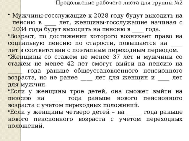 Продолжение рабочего листа для группы №2 Мужчины-госслужащие к 2028 году будут выходить на пенсию в ____ лет, женщины-госслужащие начиная с 2034 года будут выходить на пенсию в ____ года. Возраст, по достижении которого возникает право на социальную пенсию по старости, повышается на ____ лет в соответствии с поэтапным переходным периодом. Женщины со стажем не менее 37 лет и мужчины со стажем не менее 42 лет смогут выйти на пенсию на _____ года раньше общеустановленного пенсионного возраста, но не ранее ____ лет для женщин и ____ лет для мужчин. Если у женщины трое детей, она сможет выйти на пенсию на ____ года раньше нового пенсионного возраста с учетом переходных положений. Если у женщины четверо детей – на _____ года раньше нового пенсионного возраста с учетом переходных положений. 