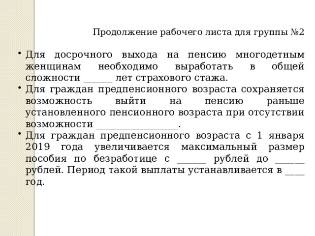 Продолжение рабочего листа для группы №2 Для досрочного выхода на пенсию многодетным женщинам необходимо выработать в общей сложности ______ лет страхового стажа. Для граждан предпенсионного возраста сохраняется возможность выйти на пенсию раньше установленного пенсионного возраста при отсутствии возможности _________________. Для граждан предпенсионного возраста с 1 января 2019 года увеличивается максимальный размер пособия по безработице с ______ рублей до ______ рублей. Период такой выплаты устанавливается в ____ год. 