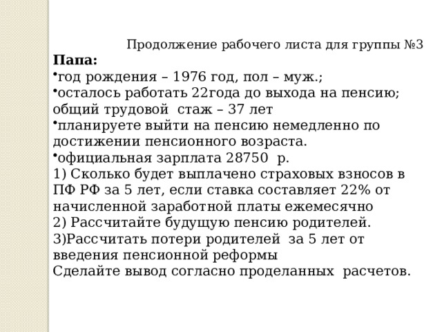 Продолжение рабочего листа для группы №3 Папа: год рождения – 1976 год, пол – муж.; осталось работать 22года до выхода на пенсию; общий трудовой стаж – 37 лет планируете выйти на пенсию немедленно по достижении пенсионного возраста. официальная зарплата 28750 р. 1) Сколько будет выплачено страховых взносов в ПФ РФ за 5 лет, если ставка составляет 22% от начисленной заработной платы ежемесячно 2) Рассчитайте будущую пенсию родителей. 3)Рассчитать потери родителей за 5 лет от введения пенсионной реформы Сделайте вывод согласно проделанных расчетов. 