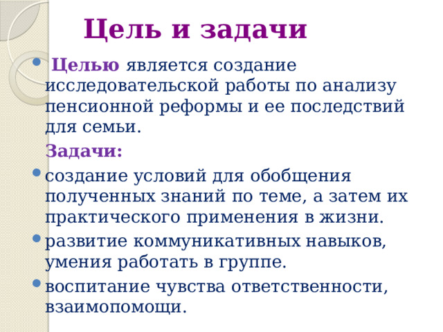 Цель и задачи  Целью является создание исследовательской работы по анализу пенсионной реформы и ее последствий для семьи.  Задачи: создание условий для обобщения полученных знаний по теме, а затем их практического применения в жизни. развитие коммуникативных навыков, умения работать в группе. воспитание чувства ответственности, взаимопомощи. 