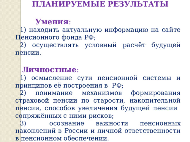 ПЛАНИРУЕМЫЕ РЕЗУЛЬТАТЫ  Умения : 1) находить актуальную информацию на сайте Пенсионного фонда РФ; 2) осуществлять условный расчёт будущей пенсии.  Личностные : 1) осмысление сути пенсионной системы и принципов её построения в РФ; 2) понимание механизмов формирования страховой пенсии по старости, накопительной пенсии, способов увеличения будущей пенсии сопряжённых с ними рисков; 3) осознание важности пенсионных накоплений в России и личной ответственности в пенсионном обеспечении. 