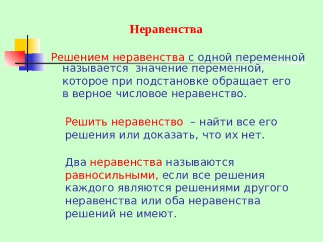 Неравенства Решением неравенства с одной переменной называется значение переменной, которое при подстановке обращает его в верное числовое неравенство. Решить неравенство – найти все его решения или доказать, что их нет. Два неравенства называются равносильными, если все решения каждого являются решениями другого неравенства или оба неравенства решений не имеют.