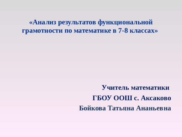   «Анализ результатов функциональной грамотности по математике в 7-8 классах»      Учитель математики ГБОУ ООШ с. Аксаково Бойкова Татьяна Ананьевна 