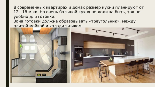 В современных квартирах и домах размер кухни планируют от 12 - 18 м.кв. Но очень большой кухня не должна быть, так не удобно для готовки. Зона готовки должна образовывать «треугольник», между плитой мойкой и холодильником. 