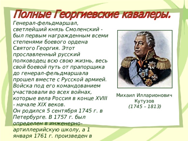 Генерал-фельдмаршал, светлейший князь Смоленский - был первым награжденным всеми степенями боевого ордена Святого Георгия. Этот прославленный русский полководец всю свою жизнь, весь свой боевой путь от прапорщика до генерал-фельдмаршала прошел вместе с Русской армией. Войска под его командованием участвовали во всех войнах, которые вела Россия в конце XVIII - начале XIX веков. Он родился 5 сентября 1745 г. в Петербурге. В 1757 г. был определен в инженерно-артиллерийскую школу, а 1 января 1761 г. произведен в прапорщики. Михаил Илларионович Кутузов  (1745 – 1813) 
