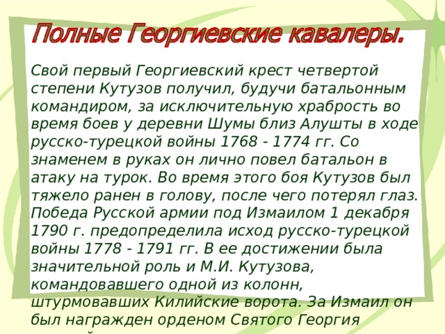 Свой первый Георгиевский крест четвертой степени Кутузов получил, будучи батальонным командиром, за исключительную храбрость во время боев у деревни Шумы близ Алушты в ходе русско-турецкой войны 1768 - 1774 гг. Со знаменем в руках он лично повел батальон в атаку на турок. Во время этого боя Кутузов был тяжело ранен в голову, после чего потерял глаз. Победа Русской армии под Измаилом 1 декабря 1790 г. предопределила исход русско-турецкой войны 1778 - 1791 гг. В ее достижении была значительной роль и М.И. Кутузова, командовавшего одной из колонн, штурмовавших Килийские ворота. За Измаил он был награжден орденом Святого Георгия третьей степени. 