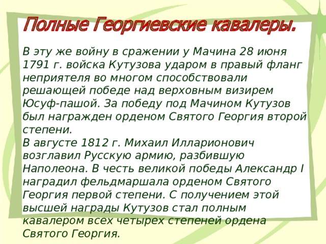 В эту же войну в сражении у Мачина 28 июня 1791 г. войска Кутузова ударом в правый фланг неприятеля во многом способствовали решающей победе над верховным визирем Юсуф-пашой. За победу под Мачином Кутузов был награжден орденом Святого Георгия второй степени. В августе 1812 г. Михаил Илларионович возглавил Русскую армию, разбившую Наполеона. В честь великой победы Александр I наградил фельдмаршала орденом Святого Георгия первой степени. С получением этой высшей награды Кутузов стал полным кавалером всех четырех степеней ордена Святого Георгия. 