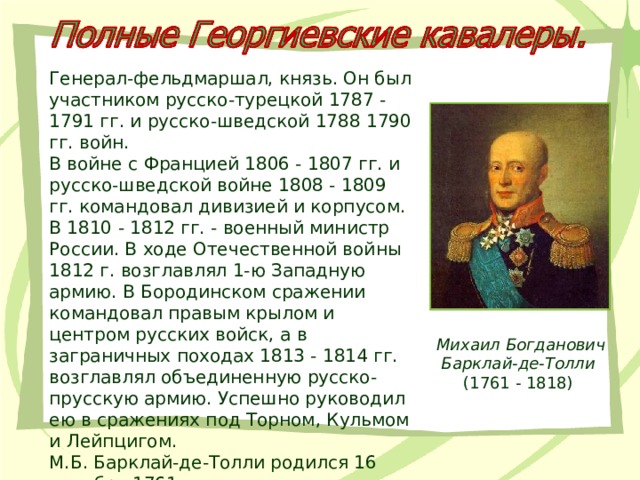Генерал-фельдмаршал, князь. Он был участником русско-турецкой 1787 - 1791 гг. и русско-шведской 1788 1790 гг. войн. В войне с Францией 1806 - 1807 гг. и русско-шведской войне 1808 - 1809 гг. командовал дивизией и корпусом. В 1810 - 1812 гг. - военный министр России. В ходе Отечественной войны 1812 г. возглавлял 1-ю Западную армию. В Бородинском сражении командовал правым крылом и центром русских войск, а в заграничных походах 1813 - 1814 гг. возглавлял объединенную русско-прусскую армию. Успешно руководил ею в сражениях под Торном, Кульмом и Лейпцигом.  М.Б. Барклай-де-Толли родился 16 декабря 1761 г. Михаил Богданович Барклай-де-Толли  (1761 - 1818) 