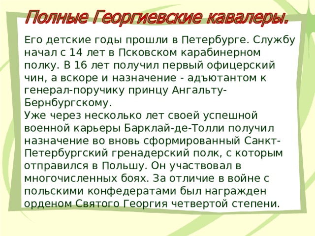 Его детские годы прошли в Петербурге. Службу начал с 14 лет в Псковском карабинерном полку. В 16 лет получил первый офицерский чин, а вскоре и назначение - адъютантом к генерал-поручику принцу Ангальту-Бернбургскому. Уже через несколько лет своей успешной военной карьеры Барклай-де-Толли получил назначение во вновь сформированный Санкт-Петербургский гренадерский полк, с которым отправился в Польшу. Он участвовал в многочисленных боях. За отличие в войне с польскими конфедератами был награжден орденом Святого Георгия четвертой степени. 
