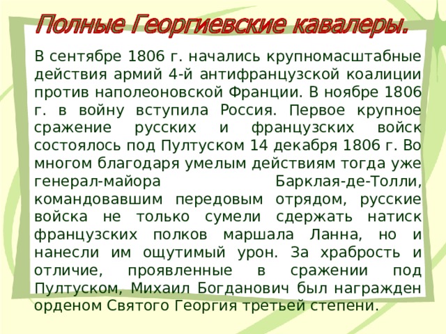 В сентябре 1806 г. начались крупномасштабные действия армий 4-й антифранцузской коалиции против наполеоновской Франции. В ноябре 1806 г. в войну вступила Россия. Первое крупное сражение русских и французских войск состоялось под Пултуском 14 декабря 1806 г. Во многом благодаря умелым действиям тогда уже генерал-майора Барклая-де-Толли, командовавшим передовым отрядом, русские войска не только сумели сдержать натиск французских полков маршала Ланна, но и нанесли им ощутимый урон. За храбрость и отличие, проявленные в сражении под Пултуском, Михаил Богданович был награжден орденом Святого Георгия третьей степени. 