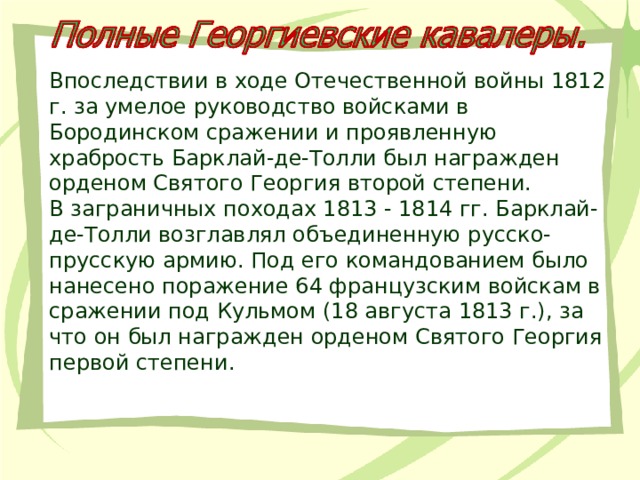 Впоследствии в ходе Отечественной войны 1812 г. за умелое руководство войсками в Бородинском сражении и проявленную храбрость Барклай-де-Толли был награжден орденом Святого Георгия второй степени. В заграничных походах 1813 - 1814 гг. Барклай-де-Толли возглавлял объединенную русско-прусскую армию. Под его командованием было нанесено поражение 64 французским войскам в сражении под Кульмом (18 августа 1813 г.), за что он был награжден орденом Святого Георгия первой степени. 