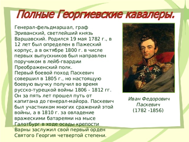 Генерал-фельдмаршал, граф Эриванский, светлейший князь Варшавский. Родился 19 мая 1782 г., в 12 лет был определен в Пажеский корпус, а в октябре 1800 г. в числе первых выпускников был направлен поручиком в лейб-гвардии Преображенский полк. Первый боевой поход Паскевич совершил в 1805 г., но настоящую боевую выучку получил во время русско-турецкой войны 1806 - 1812 гг. Он за пять лет прошел путь от капитана до генерал-майора. Паскевич был участником многих сражений этой войны, а в 1810 г. за овладение вражескими батареями на мысе Галотбург в ходе осады крепости Варны заслужил свой первый орден Святого Георгия четвертой степени. Иван Федорович Паскевич  (1782 -1856) 