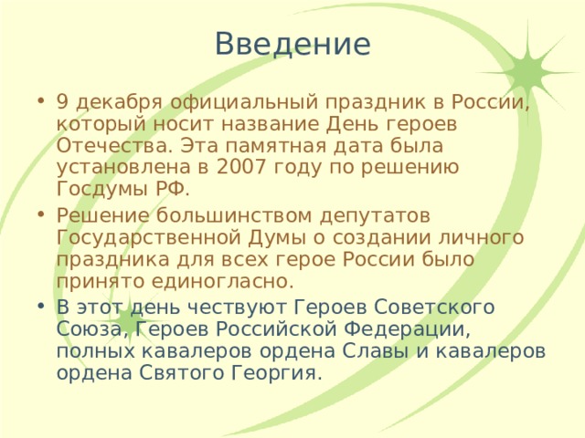 Введение 9 декабря официальный праздник в России, который носит название День героев Отечества. Эта памятная дата была установлена в 2007 году по решению Госдумы РФ. Решение большинством депутатов Государственной Думы о создании личного праздника для всех герое России было принято единогласно. В этот день чествуют Героев Советского Союза, Героев Российской Федерации, полных кавалеров ордена Славы и кавалеров ордена Святого Георгия. 