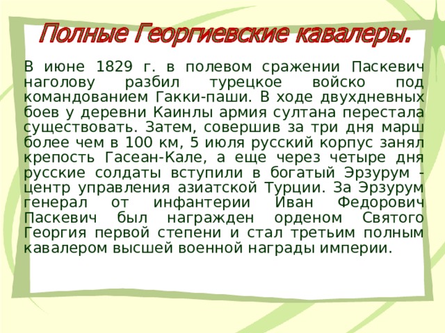 В июне 1829 г. в полевом сражении Паскевич наголову разбил турецкое войско под командованием Гакки-паши. В ходе двухдневных боев у деревни Каинлы армия султана перестала существовать. Затем, совершив за три дня марш более чем в 100 км, 5 июля русский корпус занял крепость Гасеан-Кале, а еще через четыре дня русские солдаты вступили в богатый Эрзурум - центр управления азиатской Турции. За Эрзурум генерал от инфантерии Иван Федорович Паскевич был награжден орденом Святого Георгия первой степени и стал третьим полным кавалером высшей военной награды империи. 