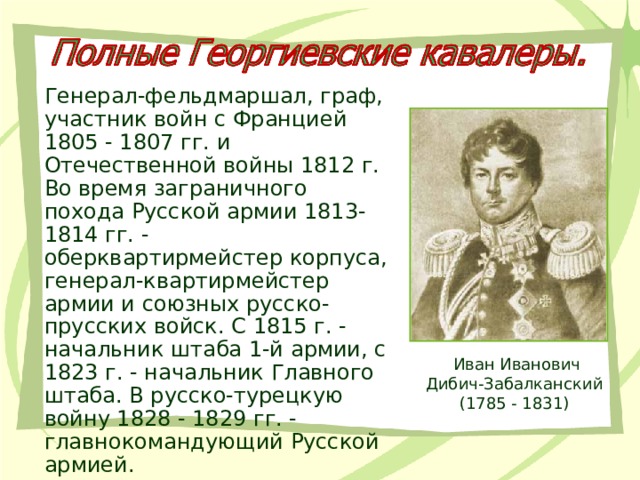 Генерал-фельдмаршал, граф, участник войн с Францией 1805 - 1807 гг. и Отечественной войны 1812 г. Во время заграничного похода Русской армии 1813-1814 гг. - оберквартирмейстер корпуса, генерал-квартирмейстер армии и союзных русско-прусских войск. С 1815 г. - начальник штаба 1-й армии, с 1823 г. - начальник Главного штаба. В русско-турецкую войну 1828 - 1829 гг. - главнокомандующий Русской армией. Иван Иванович Дибич-Забалканский  (1785 - 1831) 