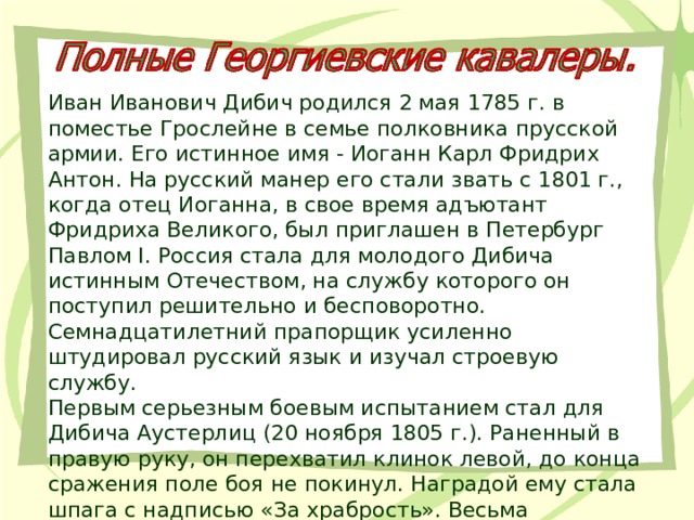 Иван Иванович Дибич родился 2 мая 1785 г. в поместье Грослейне в семье полковника прусской армии. Его истинное имя - Иоганн Карл Фридрих Антон. На русский манер его стали звать с 1801 г., когда отец Иоганна, в свое время адъютант Фридриха Великого, был приглашен в Петербург Павлом I. Россия стала для молодого Дибича истинным Отечеством, на службу которого он поступил решительно и бесповоротно. Семнадцатилетний прапорщик усиленно штудировал русский язык и изучал строевую службу. Первым серьезным боевым испытанием стал для Дибича Аустерлиц (20 ноября 1805 г.). Раненный в правую руку, он перехватил клинок левой, до конца сражения поле боя не покинул. Наградой ему стала шпага с надписью «За храбрость». Весьма отличился он и при Прейсиш-Эйлау (26 - 27 января 1807 г.). 