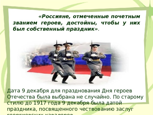  «Россияне, отмеченные почетным званием героев, достойны, чтобы у них был собственный праздник» . Дата 9 декабря для празднования Дня героев Отечества была выбрана не случайно. По старому стилю до 1917 года 9 декабря была датой праздника, посвященного чествованию заслуг георгиевских кавалеров. 
