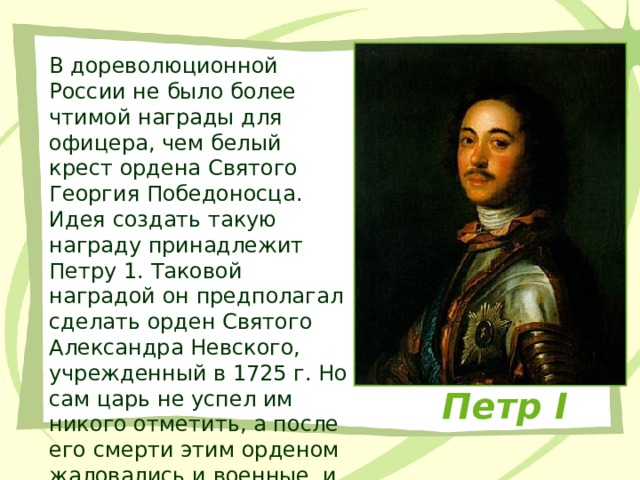 В дореволюционной России не было более чтимой награды для офицера, чем белый крест ордена Святого Георгия Победоносца. Идея создать такую награду принадлежит Петру 1. Таковой наградой он предполагал сделать орден Святого Александра Невского, учрежденный в 1725 г. Но сам царь не успел им никого отметить, а после его смерти этим орденом жаловались и военные, и гражданские чины. Петр I 