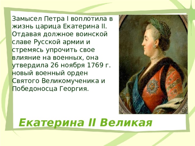 Замысел Петра I воплотила в жизнь царица Екатерина II. Отдавая должное воинской славе Русской армии и стремясь упрочить свое влияние на военных, она утвердила 26 ноября 1769 г. новый военный орден Святого Великомученика и Победоносца Георгия. Екатерина II Великая 