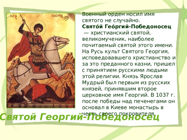 Военный орден носил имя святого не случайно. Свято́й Гео́ргий-Победоносец  — христианский святой, великомученик, наиболее почитаемый святой этого имени. На Русь культ Святого Георгия, исповедовавшего христианство и за это преданного казни, пришел с принятием русскими людьми этой религии. Князь Ярослав Мудрый был первым из русских князей, принявшим второе церковное имя Георгий. В 1037 г. после победы над печенегами он основал в Киеве монастырь в честь своего покровителя. Святой Георгий-Победоносец 