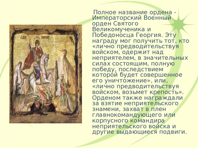  Полное название ордена - Императорский Военный орден Святого Великомученика и Победоносца Георгия. Эту награду мог получить тот, кто «лично предводительствуя войском, одержит над неприятелем, в значительных силах состоящим, полную победу, последствием которой будет совершенное его уничтожение», или, «лично предводительствуя войском, возьмет крепость». Орденом также награждали за взятие неприятельского знамени, захват в плен главнокомандующего или корпусного командира неприятельского войска и другие выдающиеся подвиги. 