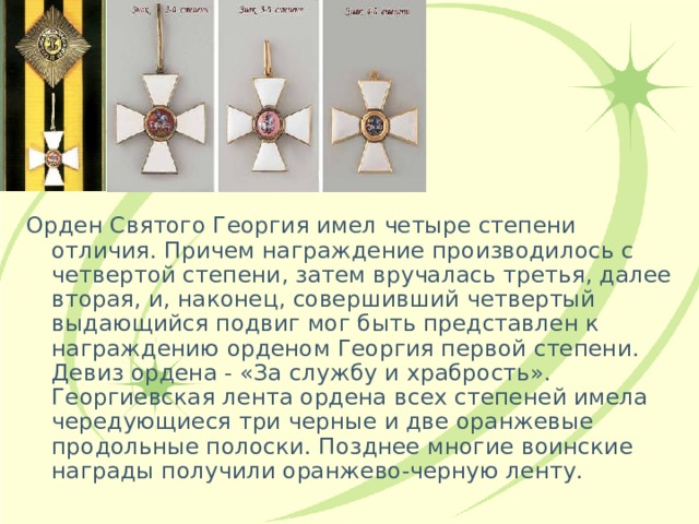 Орден Святого Георгия имел четыре степени отличия. Причем награждение производилось с четвертой степени, затем вручалась третья, далее вторая, и, наконец, совершивший четвертый выдающийся подвиг мог быть представлен к награждению орденом Георгия первой степени. Девиз ордена - «За службу и храбрость». Георгиевская лента ордена всех степеней имела чередующиеся три черные и две оранжевые продольные полоски. Позднее многие воинские награды получили оранжево-черную ленту. 