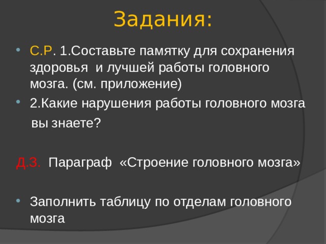 Задания:   С.Р . 1.Составьте памятку для сохранения здоровья и лучшей работы головного мозга. (см. приложение) 2.Какие нарушения работы головного мозга  вы знаете? Д.З. Параграф «Строение головного мозга» Заполнить таблицу по отделам головного мозга 