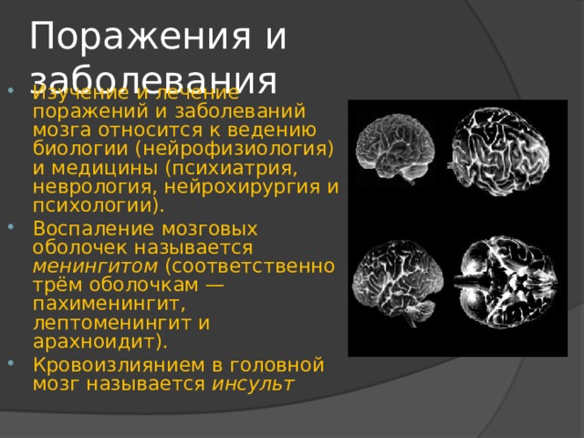 Поражения и заболевания Изучение и лечение поражений и заболеваний мозга относится к ведению биологии (нейрофизиология) и медицины (психиатрия, неврология, нейрохирургия и психологии). Воспаление мозговых оболочек называется менингитом (соответственно трём оболочкам — пахименингит, лептоменингит и арахноидит). Кровоизлиянием в головной мозг называется инсульт 