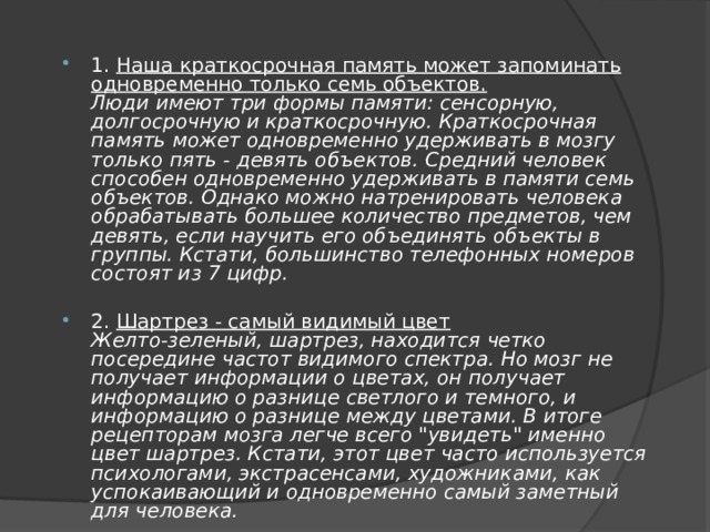 1. Наша краткосрочная память может запоминать одновременно только семь объектов.  Люди имеют три формы памяти: сенсорную, долгосрочную и краткосрочную. Краткосрочная память может одновременно удерживать в мозгу только пять - девять объектов. Средний человек способен одновременно удерживать в памяти семь объектов. Однако можно натренировать человека обрабатывать большее количество предметов, чем девять, если научить его объединять объекты в группы. Кстати, большинство телефонных номеров состоят из 7 цифр.  2. Шартрез - самый видимый цвет  Желто-зеленый, шартрез, находится четко посередине частот видимого спектра. Но мозг не получает информации о цветах, он получает информацию о разнице светлого и темного, и информацию о разнице между цветами. В итоге рецепторам мозга легче всего 