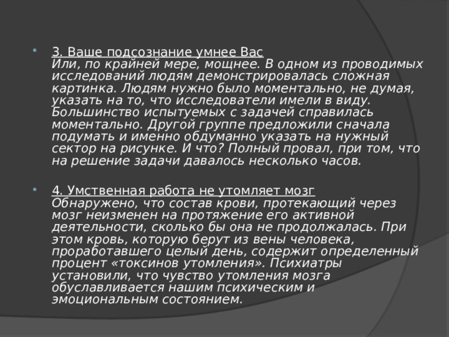 3. Ваше подсознание умнее Вас  Или, по крайней мере, мощнее. В одном из проводимых исследований людям демонстрировалась сложная картинка. Людям нужно было моментально, не думая, указать на то, что исследователи имели в виду. Большинство испытуемых с задачей справилась моментально. Другой группе предложили сначала подумать и именно обдуманно указать на нужный сектор на рисунке. И что? Полный провал, при том, что на решение задачи давалось несколько часов. 4. Умственная работа не утомляет мозг  Обнаружено, что состав крови, протекающий через мозг неизменен на протяжение его активной деятельности, сколько бы она не продолжалась. При этом кровь, которую берут из вены человека, проработавшего целый день, содержит определенный процент «токсинов утомления». Психиатры установили, что чувство утомления мозга обуславливается нашим психическим и эмоциональным состоянием. 