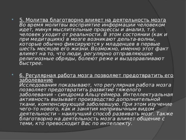 5. Молитва благотворно влияет на деятельность мозга  Во время молитвы восприятие информации человеком идет, минуя мыслительные процессы и анализ, т.е. человек уходит от реальности. В этом состоянии (как и при медитациях) в мозге возникают дельта-волны, которые обычно фиксируются у младенцев в первые шесть месяцев его жизни. Возможно, именно этот факт влияет на то, что люди, регулярно отправляющие религиозные обряды, болеют реже и выздоравливают быстрее. 6. Регулярная работа мозга позволяет предотвратить его заболевание  Исследования показывают, что регулярная работа мозга позволяет предотвратить развитие тяжелого заболевания - синдрома Альцгеймера. Интеллектуальная активность вызывает производство дополнительной ткани, компенсирующей заболевшую. При этом изучение чего-то нового, как и занятия непривычным видом деятельности – наилучший способ развивать мозг. Также благотворно на деятельность мозга влияет общение с теми, кто превосходит Вас по интеллекту. 