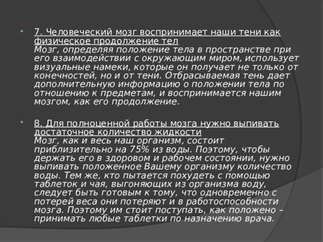 7. Человеческий мозг воспринимает наши тени как  физическое продолжение тел  Мозг, определяя положение тела в пространстве при его взаимодействии с окружающим миром, использует визуальные намеки, которые он получает не только от конечностей, но и от тени. Отбрасываемая тень дает дополнительную информацию о положении тела по отношению к предметам, и воспринимается нашим мозгом, как его продолжение. 8. Для полноценной работы мозга нужно выпивать  достаточное количество жидкости  Мозг, как и весь наш организм, состоит приблизительно на 75% из воды. Поэтому, чтобы держать его в здоровом и рабочем состоянии, нужно выпивать положенное Вашему организму количество воды. Тем же, кто пытается похудеть с помощью таблеток и чая, выгоняющих из организма воду, следует быть готовым к тому, что одновременно с потерей веса они потеряют и в работоспособности мозга. Поэтому им стоит поступать, как положено – принимать любые таблетки по назначению врача. 