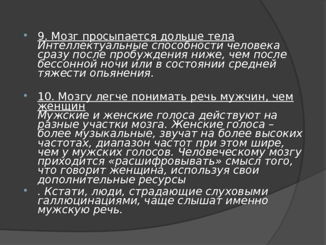 9. Мозг просыпается дольше тела  Интеллектуальные способности человека сразу после пробуждения ниже, чем после бессонной ночи или в состоянии средней тяжести опьянения. 10. Мозгу легче понимать речь мужчин, чем женщин  Мужские и женские голоса действуют на разные участки мозга. Женские голоса – более музыкальные, звучат на более высоких частотах, диапазон частот при этом шире, чем у мужских голосов. Человеческому мозгу приходится «расшифровывать» смысл того, что говорит женщина, используя свои дополнительные ресурсы . Кстати, люди, страдающие слуховыми галлюцинациями, чаще слышат именно мужскую речь. 