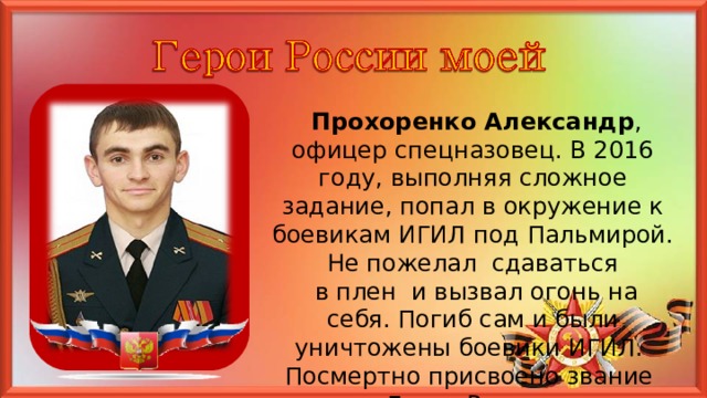  Прохоренко Александр , офицер спецназовец. В 2016 году, выполняя сложное задание, попал в окружение к боевикам ИГИЛ под Пальмирой. Не пожелал сдаваться  в плен и вызвал огонь на себя. Погиб сам и были уничтожены боевики ИГИЛ. Посмертно присвоено звание Героя России. 5 