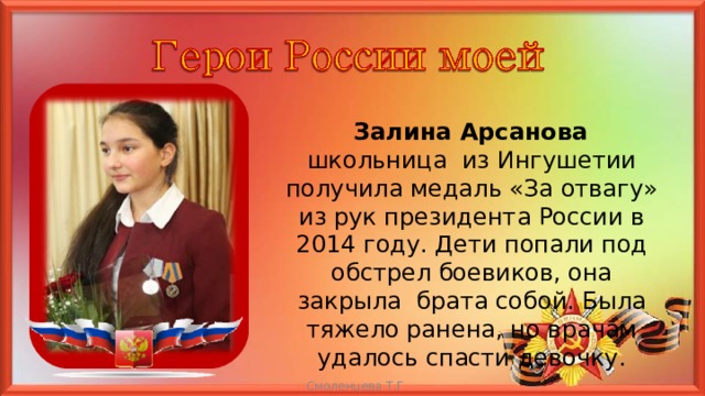  Залина Арсанова школьница из Ингушетии получила медаль «За отвагу» из рук президента России в 2014 году. Дети попали под обстрел боевиков, она закрыла брата собой. Была тяжело ранена, но врачам удалось спасти девочку. Смоленцева Т.Г  