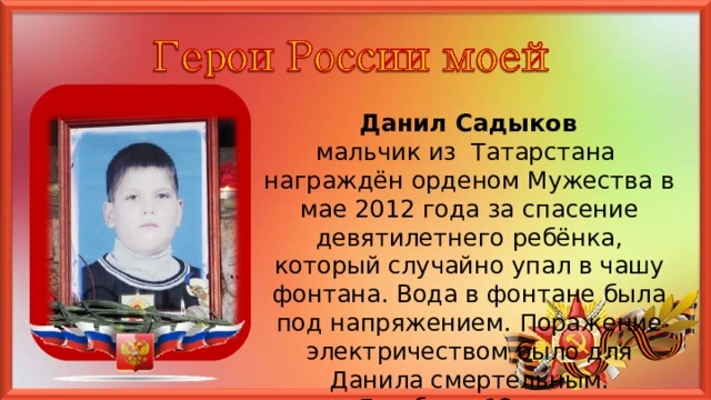  Данил Садыков мальчик из Татарстана награждён орденом Мужества в мае 2012 года за спасение девятилетнего ребёнка, который случайно упал в чашу фонтана. Вода в фонтане была под напряжением. Поражение электричеством было для Данила смертельным. Ему было 12 лет. 