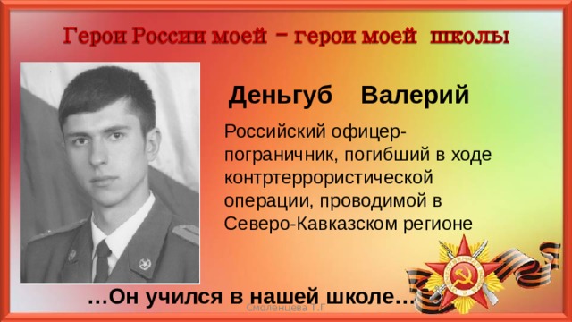 Деньгуб Валерий Российский офицер-пограничник, погибший в ходе контртеррористической операции, проводимой в Северо-Кавказском регионе … Он учился в нашей школе… Смоленцева Т.Г 