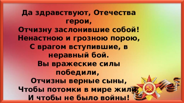 Да здравствуют, Отечества герои, Отчизну заслонившие собой! Ненастною и грозною порою, С врагом вступившие, в неравный бой. Вы вражеские силы победили, Отчизны верные сыны, Чтобы потомки в мире жили, И чтобы не было войны! Смоленцева Т.Г 