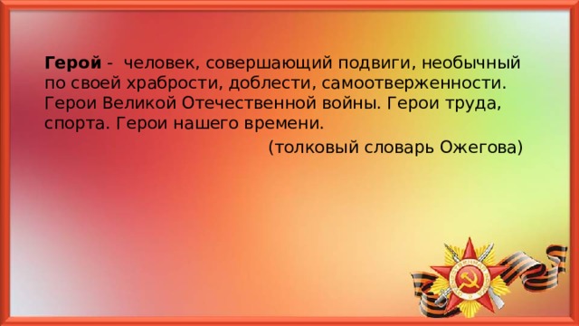 Герой - человек, совершающий подвиги, необычный по своей храбрости, доблести, самоотверженности. Герои Великой Отечественной войны. Герои труда, спорта. Герои нашего времени.  (толковый словарь Ожегова) 