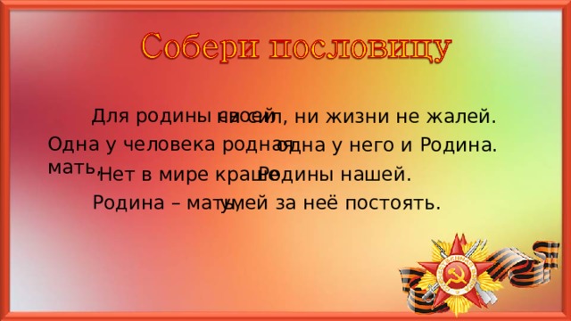 Для родины своей ни сил, ни жизни не жалей. Одна у человека родная мать, одна у него и Родина. Нет в мире краше Родины нашей. Родина – мать, умей за неё постоять. 
