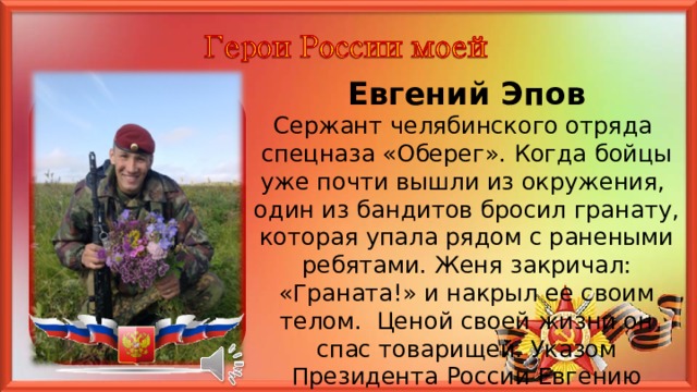 Евгений Эпов Сержант челябинского отряда спецназа «Оберег». Когда бойцы уже почти вышли из окружения, один из бандитов бросил гранату, которая упала рядом с ранеными ребятами. Женя закричал: «Граната!» и накрыл ее своим телом. Ценой своей жизни он спас товарищей. Указом Президента России Евгению присвоено звание Героя России посмертно. 5 