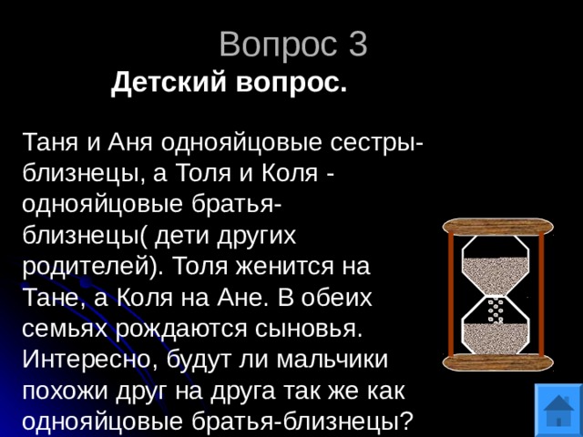 Вопрос 3 Детский вопрос. Таня и Аня однояйцовые сестры-близнецы, а Толя и Коля - однояйцовые братья-близнецы( дети других родителей). Толя женится на Тане, а Коля на Ане. В обеих семьях рождаются сыновья. Интересно, будут ли мальчики похожи друг на друга так же как однояйцовые братья-близнецы? 