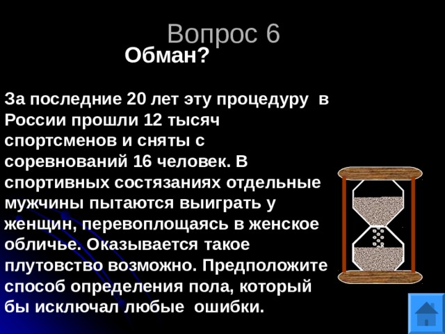 Вопрос 6 Обман? За последние 20 лет эту процедуру в России прошли 12 тысяч спортсменов и сняты с соревнований 16 человек. В спортивных состязаниях отдельные мужчины пытаются выиграть у женщин, перевоплощаясь в женское обличье. Оказывается такое плутовство возможно. Предположите способ определения пола, который бы исключал любые ошибки. 