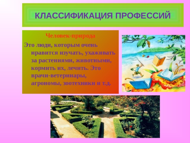 КЛАССИФИКАЦИЯ ПРОФЕССИЙ Человек-природа Это люди, которым очень нравится изучать, ухаживать за растениями, животными, кормить их, лечить. Это врачи-ветеринары, агрономы, зоотехники и т.д.  