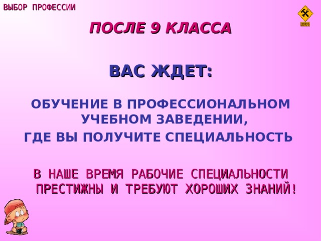 ВЫБОР ПРОФЕССИИ ПОСЛЕ 9 КЛАССА  ВАС ЖДЕТ:  ОБУЧЕНИЕ В ПРОФЕССИОНАЛЬНОМ УЧЕБНОМ ЗАВЕДЕНИИ, ГДЕ ВЫ ПОЛУЧИТЕ СПЕЦИАЛЬНОСТЬ   В НАШЕ ВРЕМЯ РАБОЧИЕ СПЕЦИАЛЬНОСТИ ПРЕСТИЖНЫ И ТРЕБУЮТ ХОРОШИХ ЗНАНИЙ! 