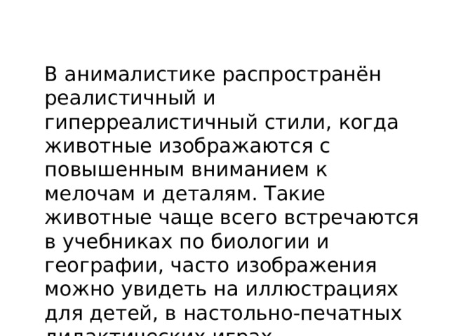  В анималистике распространён реалистичный и гиперреалистичный стили, когда животные изображаются с повышенным вниманием к мелочам и деталям. Такие животные чаще всего встречаются в учебниках по биологии и географии, часто изображения можно увидеть на иллюстрациях для детей, в настольно-печатных дидактических играх 