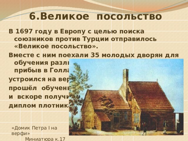  6.Великое посольство В 1697 году в Европу с целью поиска союзников против Турции отправилось «Великое посольство». Вместе с ним поехали 35 молодых дворян для обучения различным ремеслам. Петр, прибыв в Голландию, сам инкогнито устроился на верфь, прошёл обучение и вскоре получил диплом плотника . «Домик Петра I на верфи»  Миниатюра к.17 в. 